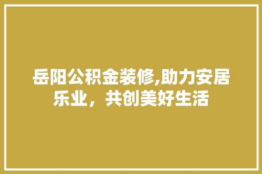 岳阳公积金装修,助力安居乐业，共创美好生活 岳阳公积金装修,助力安居乐业，共创美好生活 二手房