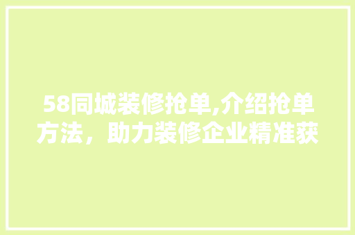 58同城装修抢单,介绍抢单方法，助力装修企业精准获客 58同城装修抢单,介绍抢单方法，助力装修企业精准获客 二手房