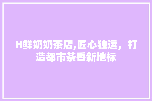 H鲜奶奶茶店,匠心独运，打造都市茶香新地标 H鲜奶奶茶店,匠心独运，打造都市茶香新地标 买房须知