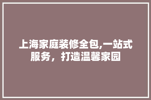上海家庭装修全包,一站式服务，打造温馨家园 上海家庭装修全包,一站式服务，打造温馨家园 买房须知