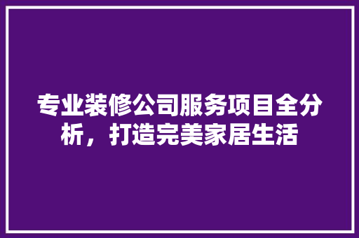 专业装修公司服务项目全分析，打造完美家居生活 专业装修公司服务项目全分析，打造完美家居生活 买房须知