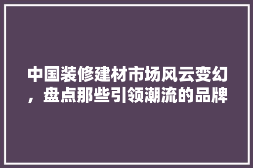 中国装修建材市场风云变幻，盘点那些引领潮流的品牌 中国装修建材市场风云变幻，盘点那些引领潮流的品牌 家居装饰