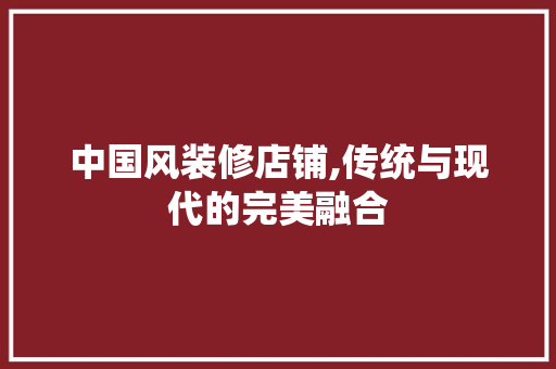 中国风装修店铺,传统与现代的完美融合 中国风装修店铺,传统与现代的完美融合 家居装饰