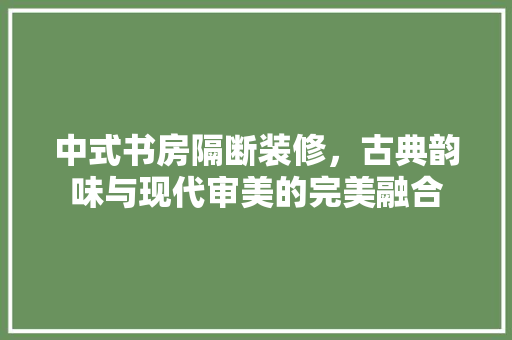 中式书房隔断装修，古典韵味与现代审美的完美融合 中式书房隔断装修，古典韵味与现代审美的完美融合 买房须知
