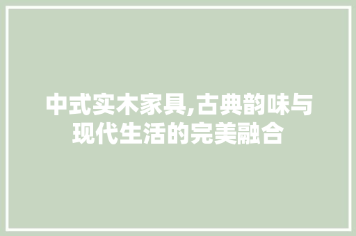 中式实木家具,古典韵味与现代生活的完美融合 中式实木家具,古典韵味与现代生活的完美融合 家居装饰