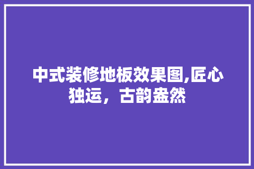 中式装修地板效果图,匠心独运，古韵盎然 中式装修地板效果图,匠心独运，古韵盎然 家居装饰