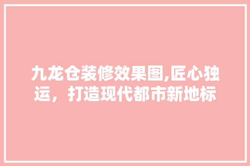 九龙仓装修效果图,匠心独运，打造现代都市新地标 九龙仓装修效果图,匠心独运，打造现代都市新地标 二手房