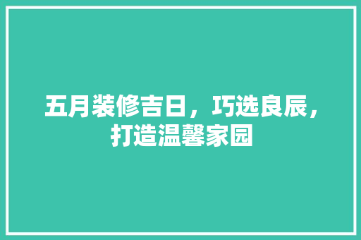 五月装修吉日，巧选良辰，打造温馨家园 五月装修吉日，巧选良辰，打造温馨家园 买房须知