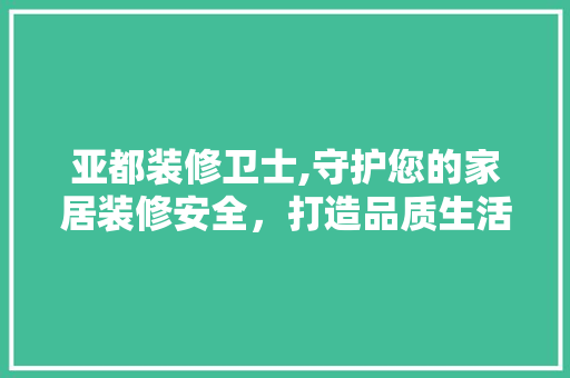 亚都装修卫士,守护您的家居装修安全，打造品质生活空间 亚都装修卫士,守护您的家居装修安全，打造品质生活空间 装修知识
