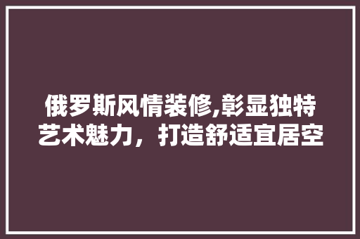 俄罗斯风情装修,彰显独特艺术魅力，打造舒适宜居空间 俄罗斯风情装修,彰显独特艺术魅力，打造舒适宜居空间 买房须知