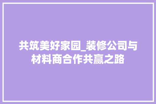 共筑美好家园_装修公司与材料商合作共赢之路 共筑美好家园_装修公司与材料商合作共赢之路 二手房