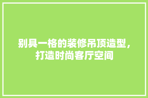 别具一格的装修吊顶造型，打造时尚客厅空间 别具一格的装修吊顶造型，打造时尚客厅空间 家居设计