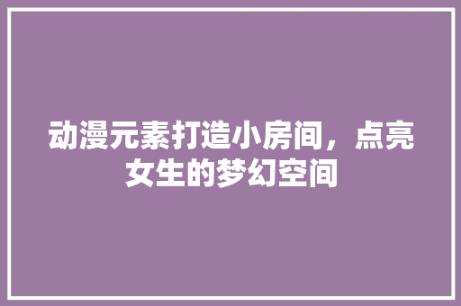 动漫元素打造小房间，点亮女生的梦幻空间 动漫元素打造小房间，点亮女生的梦幻空间 买房须知