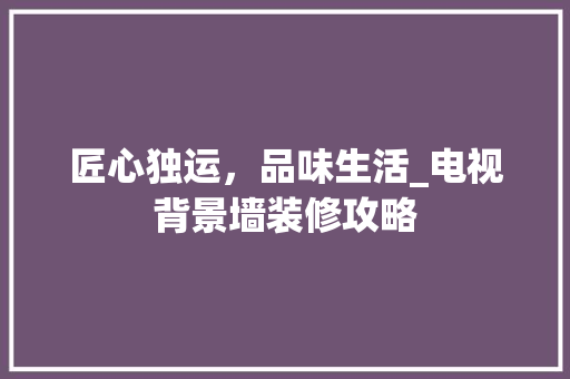 匠心独运，品味生活_电视背景墙装修攻略 匠心独运，品味生活_电视背景墙装修攻略 家居装饰