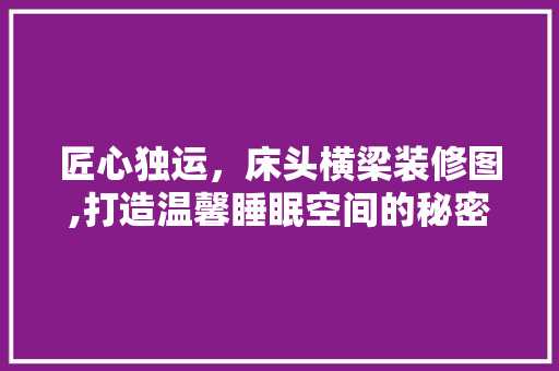 匠心独运，床头横梁装修图,打造温馨睡眠空间的秘密武器 匠心独运，床头横梁装修图,打造温馨睡眠空间的秘密武器 装修知识