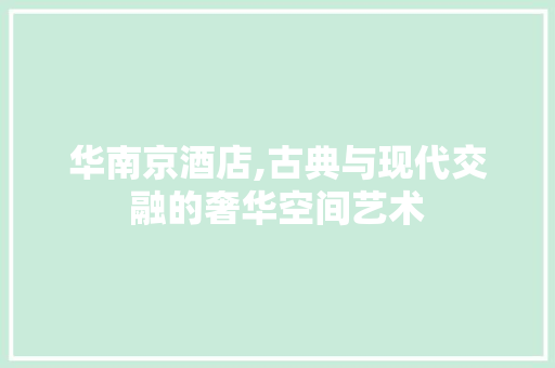 华南京酒店,古典与现代交融的奢华空间艺术 华南京酒店,古典与现代交融的奢华空间艺术 二手房