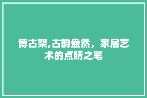 博古架,古韵盎然，家居艺术的点睛之笔 博古架,古韵盎然，家居艺术的点睛之笔 买房须知