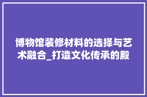 博物馆装修材料的选择与艺术融合_打造文化传承的殿堂 博物馆装修材料的选择与艺术融合_打造文化传承的殿堂 装修知识