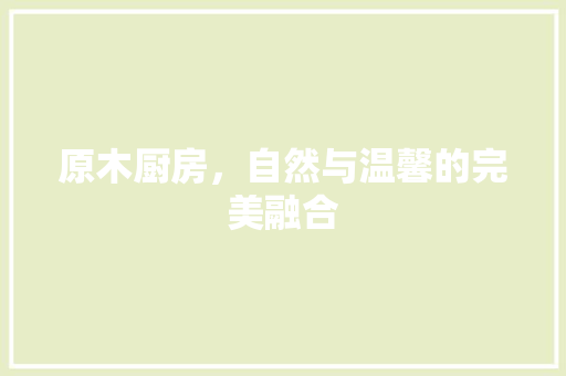 原木厨房，自然与温馨的完美融合 原木厨房，自然与温馨的完美融合 买房须知