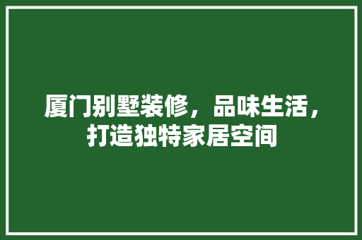 厦门别墅装修，品味生活，打造独特家居空间 厦门别墅装修，品味生活，打造独特家居空间 买房须知