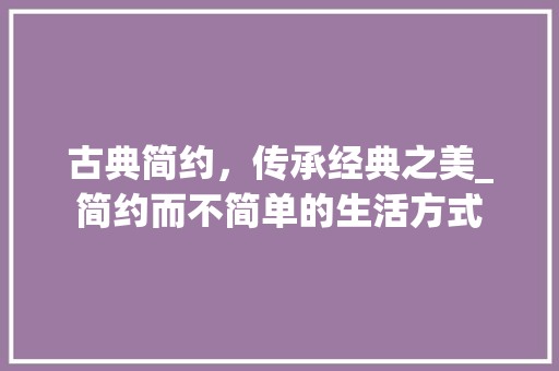 古典简约，传承经典之美_简约而不简单的生活方式 古典简约，传承经典之美_简约而不简单的生活方式 家居设计