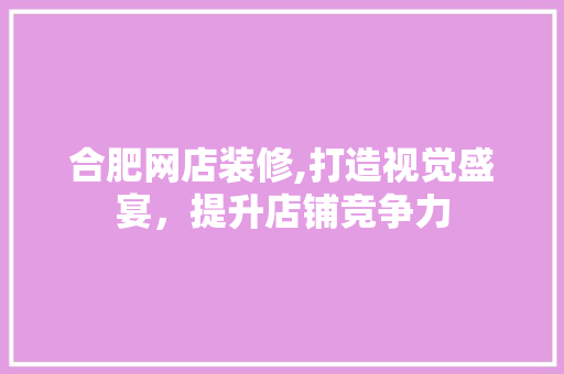 合肥网店装修,打造视觉盛宴，提升店铺竞争力 合肥网店装修,打造视觉盛宴，提升店铺竞争力 装修知识