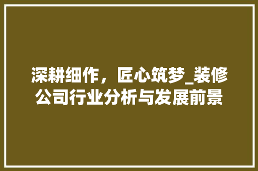 深耕细作，匠心筑梦_装修公司行业分析与发展前景 深耕细作，匠心筑梦_装修公司行业分析与发展前景 装修知识