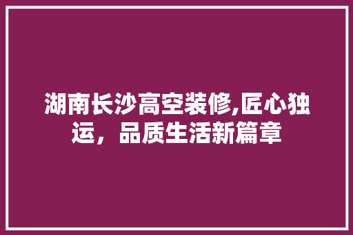 湖南长沙高空装修,匠心独运，品质生活新篇章 湖南长沙高空装修,匠心独运，品质生活新篇章 装修知识