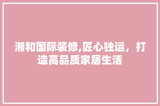 湘和国际装修,匠心独运，打造高品质家居生活 湘和国际装修,匠心独运，打造高品质家居生活 家居设计