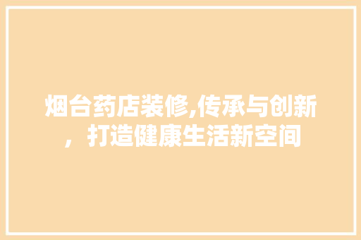 烟台药店装修,传承与创新，打造健康生活新空间 烟台药店装修,传承与创新，打造健康生活新空间 装修知识