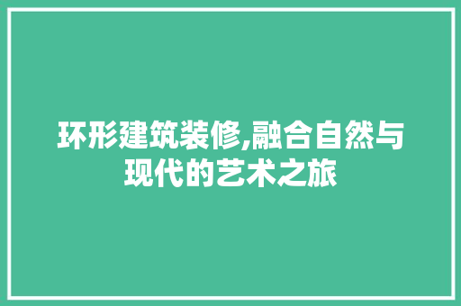 环形建筑装修,融合自然与现代的艺术之旅 环形建筑装修,融合自然与现代的艺术之旅 买房须知