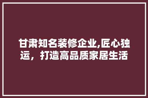 甘肃知名装修企业,匠心独运，打造高品质家居生活 甘肃知名装修企业,匠心独运，打造高品质家居生活 装修知识