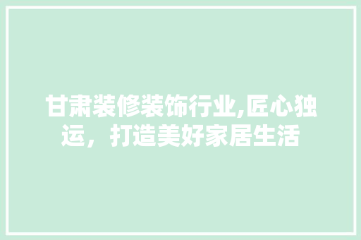 甘肃装修装饰行业,匠心独运，打造美好家居生活 甘肃装修装饰行业,匠心独运，打造美好家居生活 家居装饰
