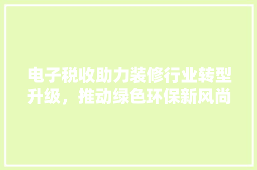 电子税收助力装修行业转型升级，推动绿色环保新风尚 电子税收助力装修行业转型升级，推动绿色环保新风尚 买房须知
