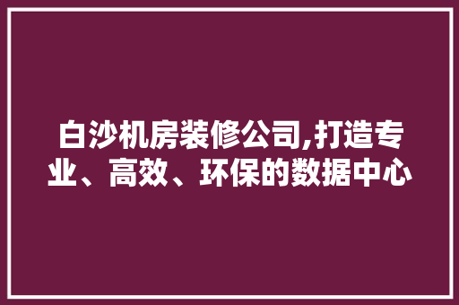 白沙机房装修公司,打造专业、高效、环保的数据中心环境 白沙机房装修公司,打造专业、高效、环保的数据中心环境 家居设计