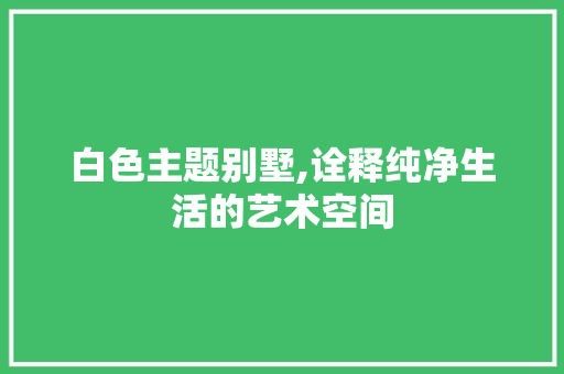 白色主题别墅,诠释纯净生活的艺术空间 白色主题别墅,诠释纯净生活的艺术空间 装修知识