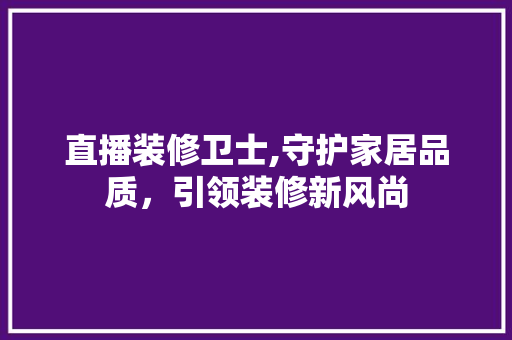 直播装修卫士,守护家居品质，引领装修新风尚 直播装修卫士,守护家居品质，引领装修新风尚 二手房