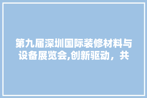 第九届深圳国际装修材料与设备展览会,创新驱动，共筑美好家居未来 第九届深圳国际装修材料与设备展览会,创新驱动，共筑美好家居未来 买房须知