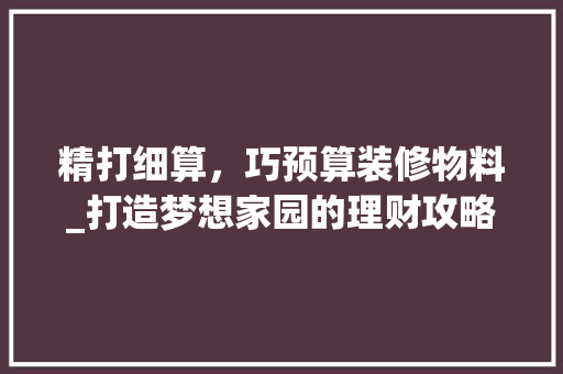 精打细算，巧预算装修物料_打造梦想家园的理财攻略 精打细算，巧预算装修物料_打造梦想家园的理财攻略 家居设计