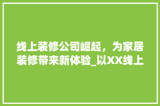 线上装修公司崛起，为家居装修带来新体验_以XX线上装修公司为例 线上装修公司崛起，为家居装修带来新体验_以XX线上装修公司为例 买房须知
