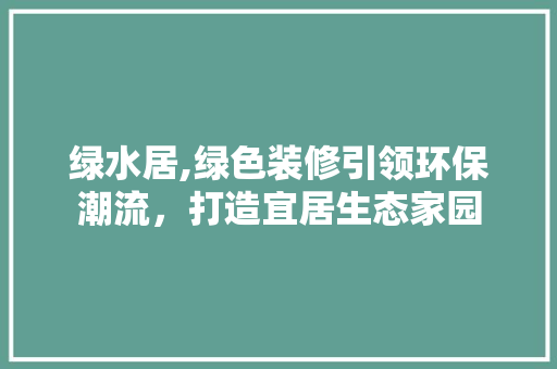 绿水居,绿色装修引领环保潮流，打造宜居生态家园 绿水居,绿色装修引领环保潮流，打造宜居生态家园 装修知识