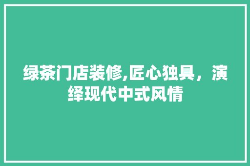 绿茶门店装修,匠心独具，演绎现代中式风情 绿茶门店装修,匠心独具，演绎现代中式风情 买房须知