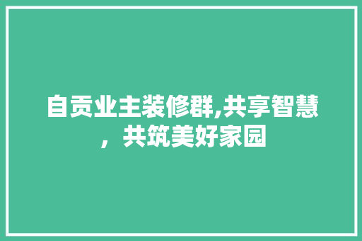 自贡业主装修群,共享智慧，共筑美好家园 自贡业主装修群,共享智慧，共筑美好家园 家居装饰