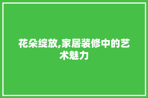 花朵绽放,家居装修中的艺术魅力 花朵绽放,家居装修中的艺术魅力 装修知识