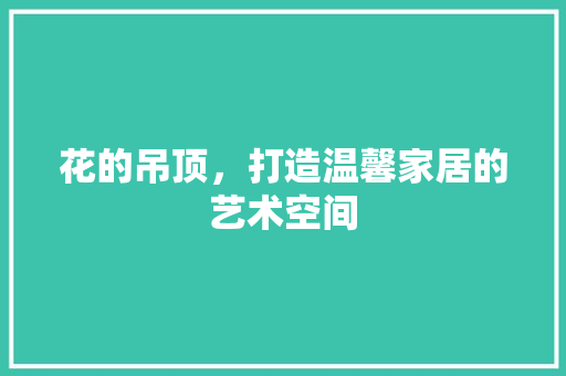 花的吊顶，打造温馨家居的艺术空间 花的吊顶，打造温馨家居的艺术空间 家居装饰