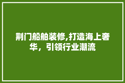 荆门船舶装修,打造海上奢华，引领行业潮流 荆门船舶装修,打造海上奢华，引领行业潮流 买房须知