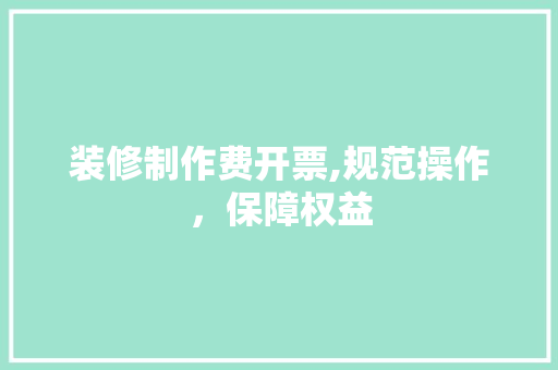 装修制作费开票,规范操作，保障权益 装修制作费开票,规范操作，保障权益 装修知识