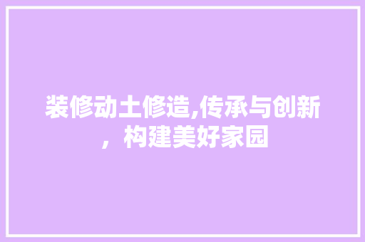 装修动土修造,传承与创新，构建美好家园 装修动土修造,传承与创新，构建美好家园 家居设计