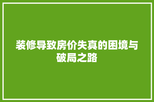 装修导致房价失真的困境与破局之路 装修导致房价失真的困境与破局之路 买房须知