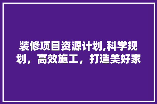 装修项目资源计划,科学规划，高效施工，打造美好家园 装修项目资源计划,科学规划，高效施工，打造美好家园 买房须知